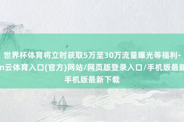 世界杯体育将立时获取5万至30万流量曝光等福利-开yun云体育入口(官方)网站/网页版登录入口/手机版最新下载