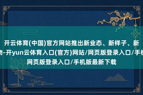 开云体育(中国)官方网站推出新业态、新样子、新场景、新产物-开yun云体育入口(官方)网站/网页版登录入口/手机版最新下载