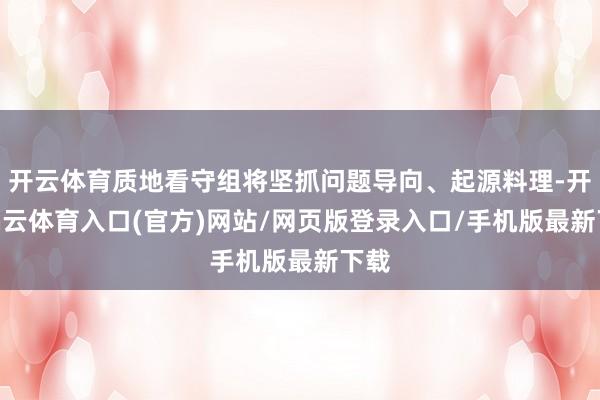 开云体育质地看守组将坚抓问题导向、起源料理-开yun云体育入口(官方)网站/网页版登录入口/手机版最新下载