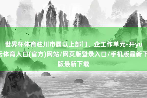 世界杯体育驻川市属以上部门、企工作单元-开yun云体育入口(官方)网站/网页版登录入口/手机版最新下载