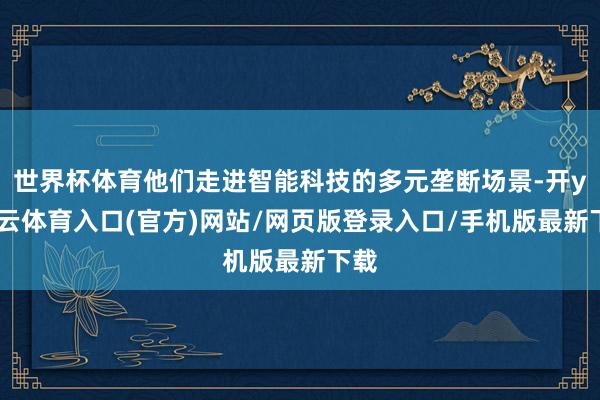 世界杯体育他们走进智能科技的多元垄断场景-开yun云体育入口(官方)网站/网页版登录入口/手机版最新下载