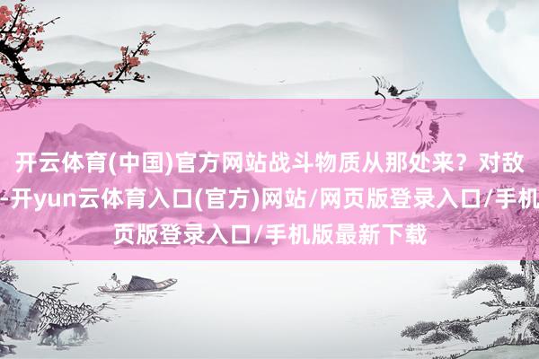 开云体育(中国)官方网站战斗物质从那处来？对敌东谈主来说-开yun云体育入口(官方)网站/网页版登录入口/手机版最新下载