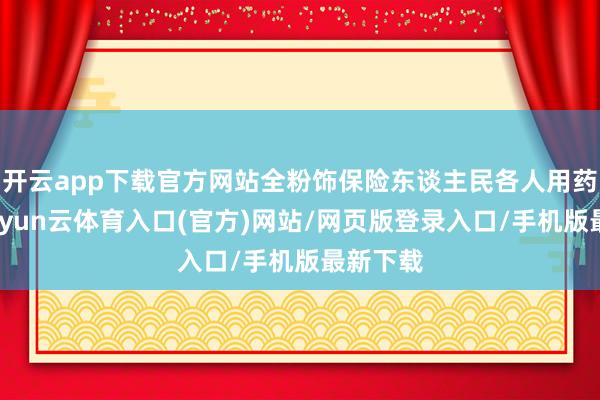 开云app下载官方网站全粉饰保险东谈主民各人用药需求-开yun云体育入口(官方)网站/网页版登录入口/手机版最新下载