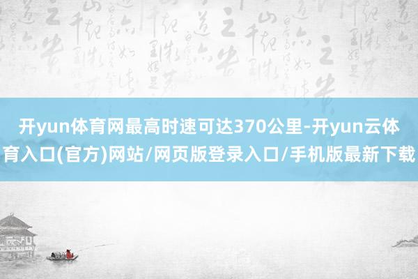 开yun体育网最高时速可达370公里-开yun云体育入口(官方)网站/网页版登录入口/手机版最新下载