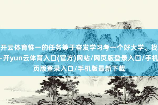 开云体育惟一的任务等于奋发学习考一个好大学、找一份好劳动-开yun云体育入口(官方)网站/网页版登录入口/手机版最新下载