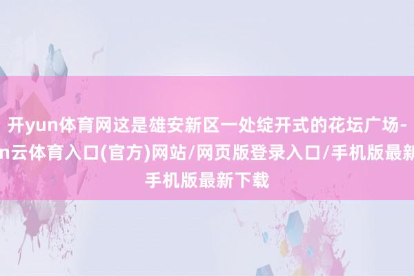 开yun体育网这是雄安新区一处绽开式的花坛广场-开yun云体育入口(官方)网站/网页版登录入口/手机版最新下载
