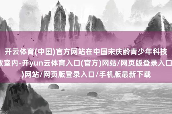 开云体育(中国)官方网站在中国宋庆龄青少年科技文化调换中心的教室内-开yun云体育入口(官方)网站/网页版登录入口/手机版最新下载