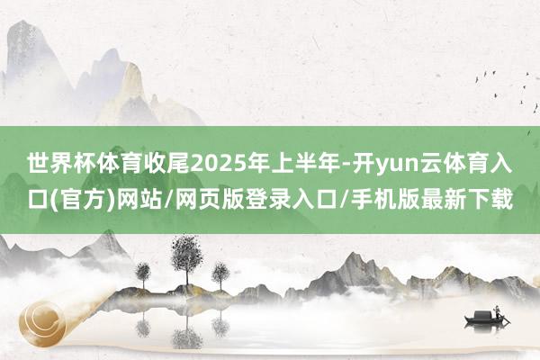 世界杯体育收尾2025年上半年-开yun云体育入口(官方)网站/网页版登录入口/手机版最新下载
