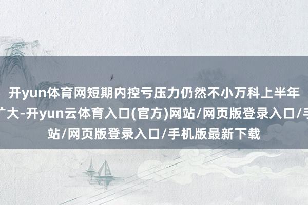 开yun体育网短期内控亏压力仍然不小万科上半年升天仍在抓续扩大-开yun云体育入口(官方)网站/网页版登录入口/手机版最新下载