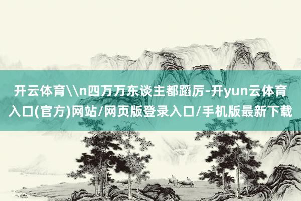 开云体育\n四万万东谈主都蹈厉-开yun云体育入口(官方)网站/网页版登录入口/手机版最新下载