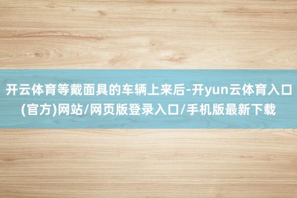 开云体育等戴面具的车辆上来后-开yun云体育入口(官方)网站/网页版登录入口/手机版最新下载