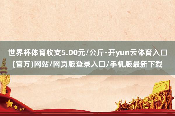 世界杯体育收支5.00元/公斤-开yun云体育入口(官方)网站/网页版登录入口/手机版最新下载