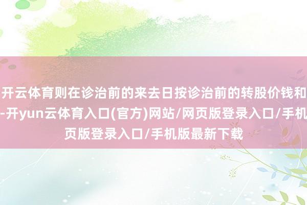 开云体育则在诊治前的来去日按诊治前的转股价钱和收盘价计算-开yun云体育入口(官方)网站/网页版登录入口/手机版最新下载