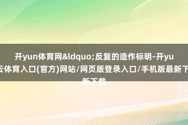 开yun体育网&ldquo;反复的造作标明-开yun云体育入口(官方)网站/网页版登录入口/手机版最新下载