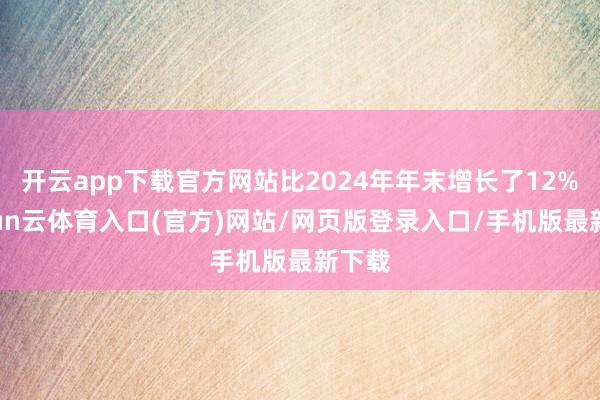 开云app下载官方网站比2024年年末增长了12%-开yun云体育入口(官方)网站/网页版登录入口/手机版最新下载