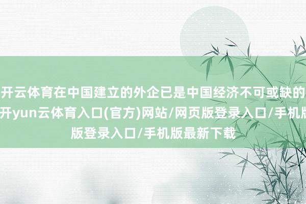 开云体育在中国建立的外企已是中国经济不可或缺的构成部分-开yun云体育入口(官方)网站/网页版登录入口/手机版最新下载