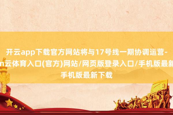 开云app下载官方网站将与17号线一期协调运营-开yun云体育入口(官方)网站/网页版登录入口/手机版最新下载