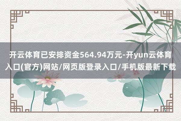 开云体育已安排资金564.94万元-开yun云体育入口(官方)网站/网页版登录入口/手机版最新下载