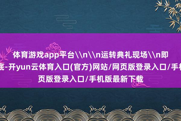 体育游戏app平台\n\n运转典礼现场\n即日起至12月底-开yun云体育入口(官方)网站/网页版登录入口/手机版最新下载