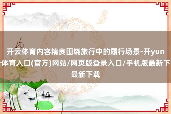 开云体育内容精良围绕旅行中的履行场景-开yun云体育入口(官方)网站/网页版登录入口/手机版最新下载