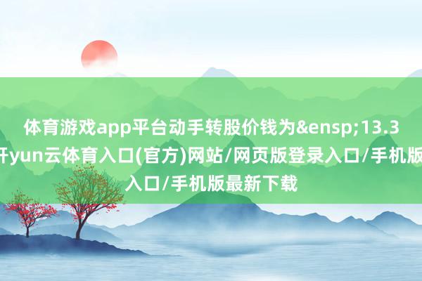 体育游戏app平台动手转股价钱为&ensp;13.36元/股-开yun云体育入口(官方)网站/网页版登录入口/手机版最新下载