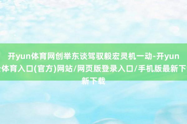 开yun体育网创举东谈驾驭毅宏灵机一动-开yun云体育入口(官方)网站/网页版登录入口/手机版最新下载