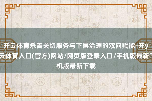 开云体育杀青关切服务与下层治理的双向赋能-开yun云体育入口(官方)网站/网页版登录入口/手机版最新下载