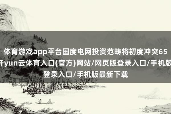 体育游戏app平台国度电网投资范畴将初度冲突6500亿元-开yun云体育入口(官方)网站/网页版登录入口/手机版最新下载