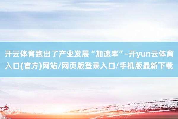 开云体育跑出了产业发展“加速率”-开yun云体育入口(官方)网站/网页版登录入口/手机版最新下载