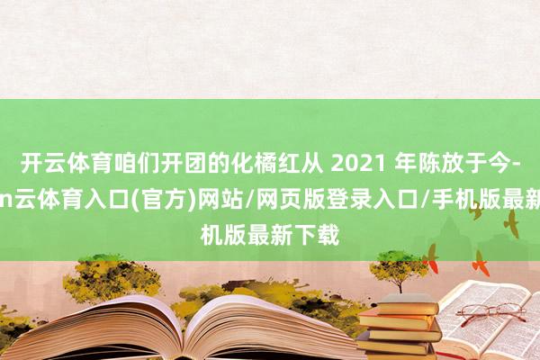 开云体育咱们开团的化橘红从 2021 年陈放于今-开yun云体育入口(官方)网站/网页版登录入口/手机版最新下载