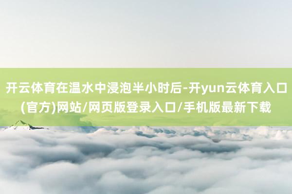 开云体育在温水中浸泡半小时后-开yun云体育入口(官方)网站/网页版登录入口/手机版最新下载