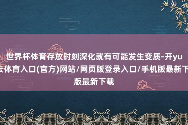 世界杯体育存放时刻深化就有可能发生变质-开yun云体育入口(官方)网站/网页版登录入口/手机版最新下载