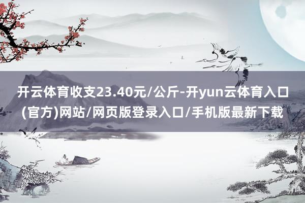 开云体育收支23.40元/公斤-开yun云体育入口(官方)网站/网页版登录入口/手机版最新下载