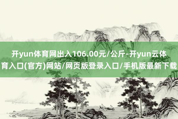 开yun体育网出入106.00元/公斤-开yun云体育入口(官方)网站/网页版登录入口/手机版最新下载