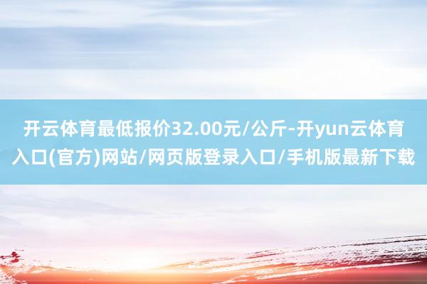 开云体育最低报价32.00元/公斤-开yun云体育入口(官方)网站/网页版登录入口/手机版最新下载