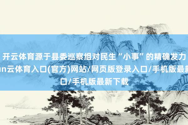 开云体育源于县委巡察组对民生“小事”的精确发力-开yun云体育入口(官方)网站/网页版登录入口/手机版最新下载