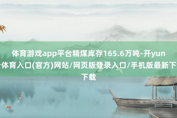 体育游戏app平台精煤库存165.6万吨-开yun云体育入口(官方)网站/网页版登录入口/手机版最新下载