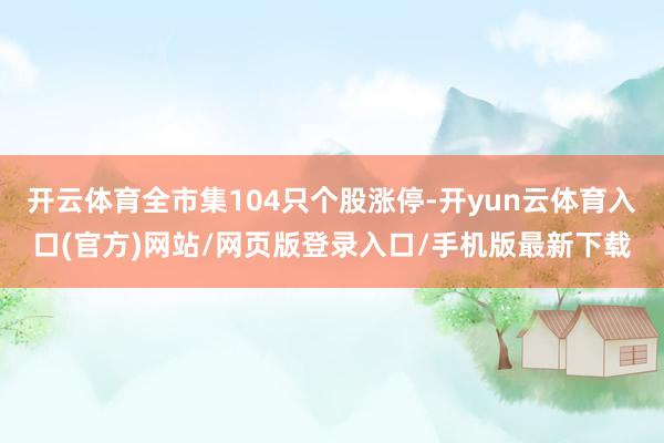 开云体育全市集104只个股涨停-开yun云体育入口(官方)网站/网页版登录入口/手机版最新下载