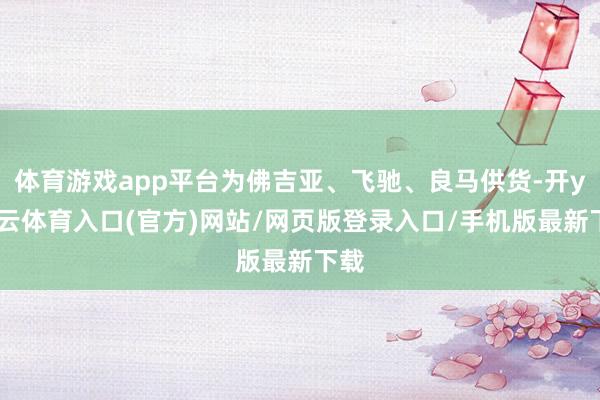 体育游戏app平台为佛吉亚、飞驰、良马供货-开yun云体育入口(官方)网站/网页版登录入口/手机版最新下载