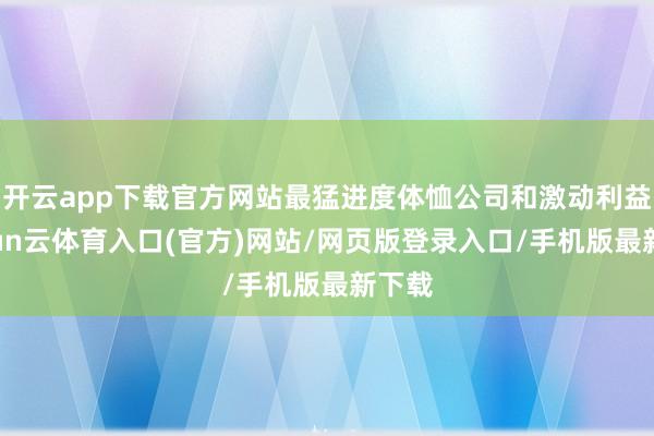 开云app下载官方网站最猛进度体恤公司和激动利益-开yun云体育入口(官方)网站/网页版登录入口/手机版最新下载