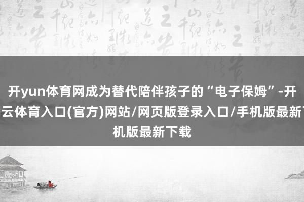 开yun体育网成为替代陪伴孩子的“电子保姆”-开yun云体育入口(官方)网站/网页版登录入口/手机版最新下载