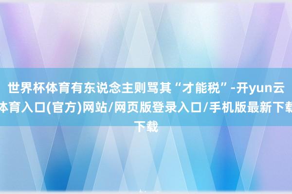 世界杯体育有东说念主则骂其“才能税”-开yun云体育入口(官方)网站/网页版登录入口/手机版最新下载
