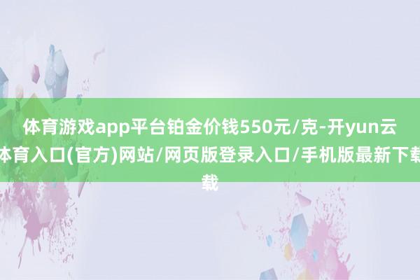 体育游戏app平台铂金价钱550元/克-开yun云体育入口(官方)网站/网页版登录入口/手机版最新下载