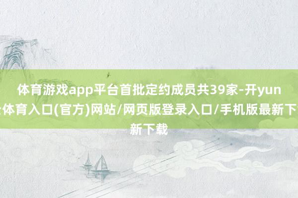 体育游戏app平台首批定约成员共39家-开yun云体育入口(官方)网站/网页版登录入口/手机版最新下载