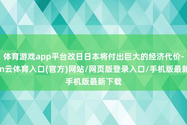 体育游戏app平台改日日本将付出巨大的经济代价-开yun云体育入口(官方)网站/网页版登录入口/手机版最新下载