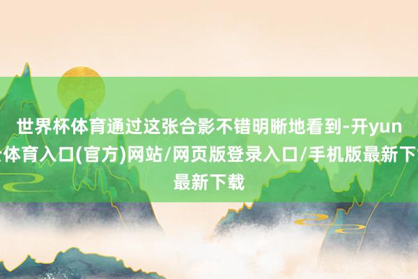 世界杯体育通过这张合影不错明晰地看到-开yun云体育入口(官方)网站/网页版登录入口/手机版最新下载