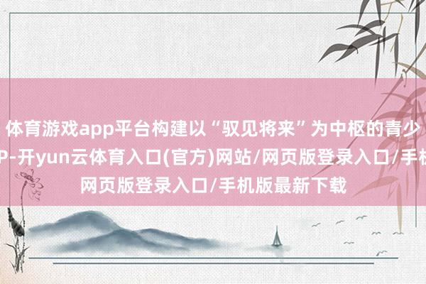 体育游戏app平台构建以“驭见将来”为中枢的青少年汽车科普IP-开yun云体育入口(官方)网站/网页版登录入口/手机版最新下载