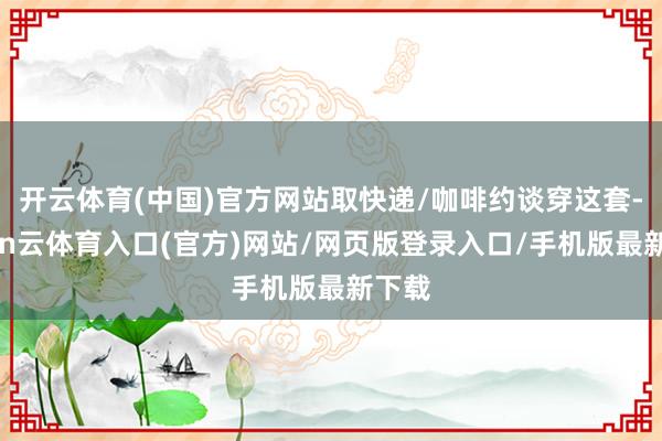开云体育(中国)官方网站取快递/咖啡约谈穿这套-开yun云体育入口(官方)网站/网页版登录入口/手机版最新下载