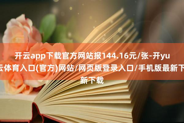 开云app下载官方网站报144.16元/张-开yun云体育入口(官方)网站/网页版登录入口/手机版最新下载