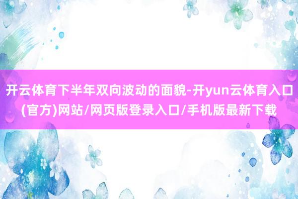 开云体育下半年双向波动的面貌-开yun云体育入口(官方)网站/网页版登录入口/手机版最新下载